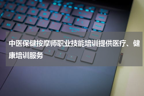 中医保健按摩师职业技能培训提供医疗、健康培训服务