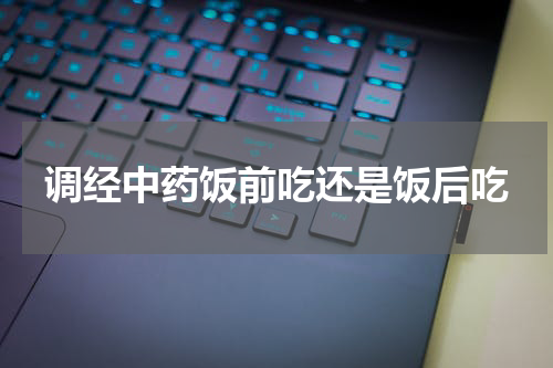 调经中药饭前吃还是饭后吃