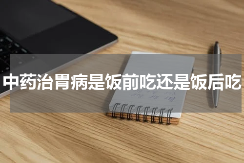 中药治胃病是饭前吃还是饭后吃