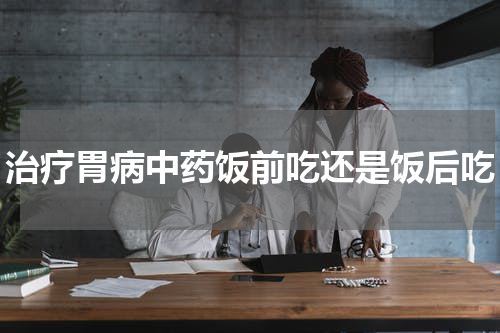 治疗胃病中药饭前吃还是饭后吃
