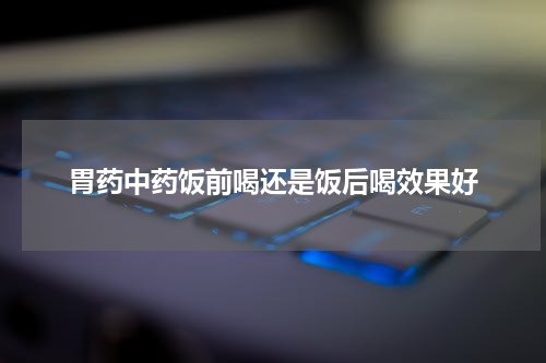 胃药中药饭前喝还是饭后喝效果好