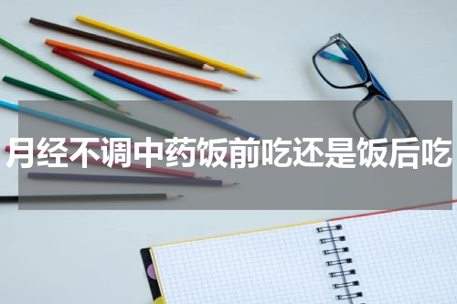 月经不调中药饭前吃还是饭后吃