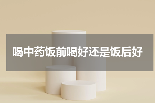 喝中药饭前喝好还是饭后好