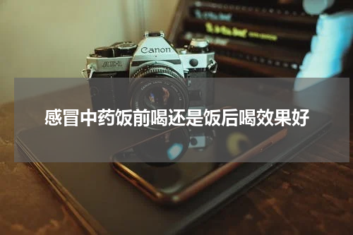 感冒中药饭前喝还是饭后喝效果好