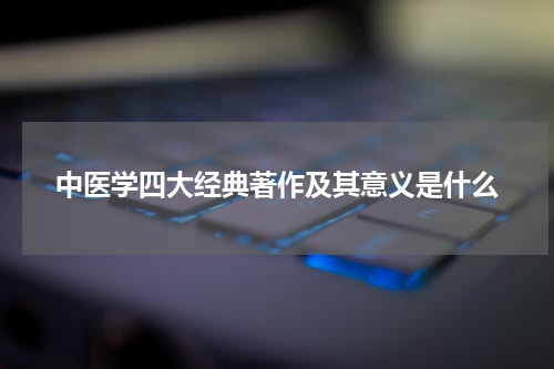 中医学四大经典著作及其意义是什么