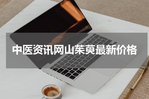 中医资讯网山茱萸最新价格