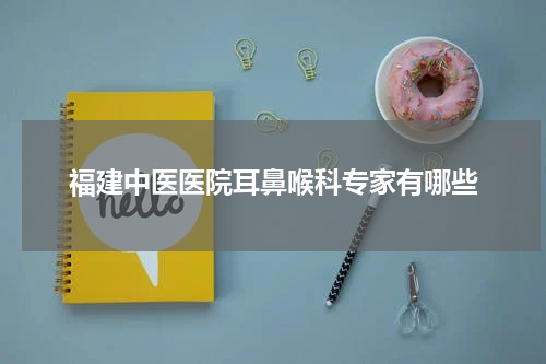 福建中医医院耳鼻喉科专家有哪些