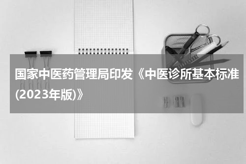 国家中医药管理局印发《中医诊所基本标准(2023年版)》