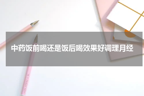 中药饭前喝还是饭后喝效果好调理月经