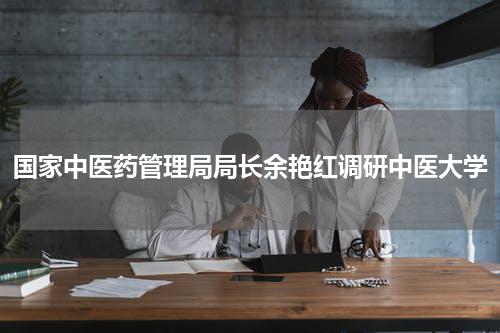 国家中医药管理局局长余艳红调研中医大学