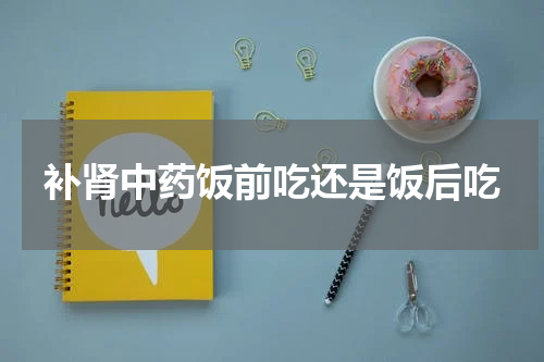 补肾中药饭前吃还是饭后吃