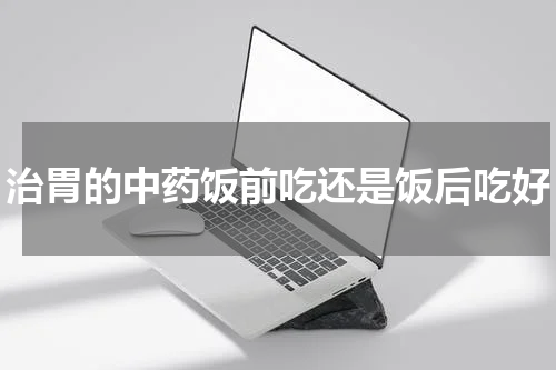 治胃的中药饭前吃还是饭后吃好