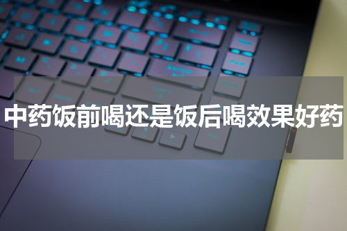 中药饭前喝还是饭后喝效果好药