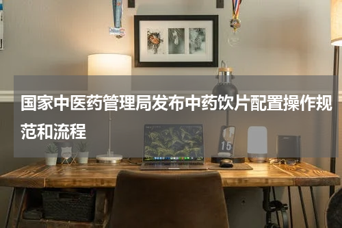 国家中医药管理局发布中药饮片配置操作规范和流程