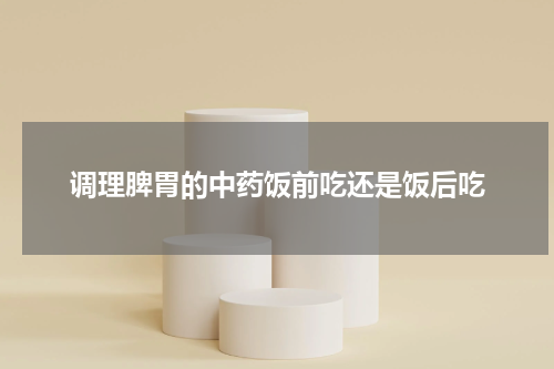 调理脾胃的中药饭前吃还是饭后吃