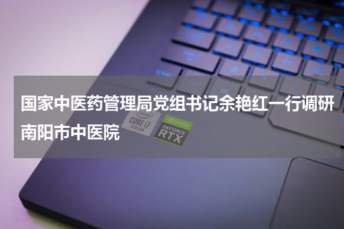 国家中医药管理局党组书记余艳红一行调研南阳市中医院