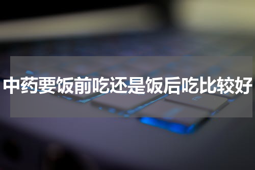 中药要饭前吃还是饭后吃比较好