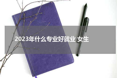 2023年什么专业好就业 女生