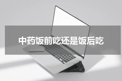 中药饭前吃还是饭后吃