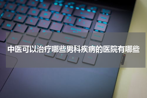 中医可以治疗哪些男科疾病的医院有哪些