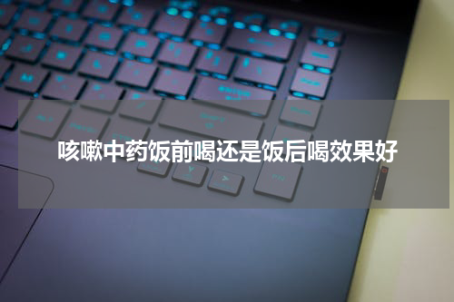 咳嗽中药饭前喝还是饭后喝效果好