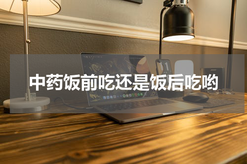 中药饭前吃还是饭后吃哟