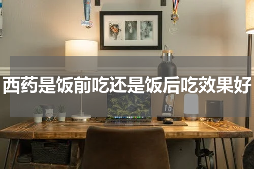 西药是饭前吃还是饭后吃效果好