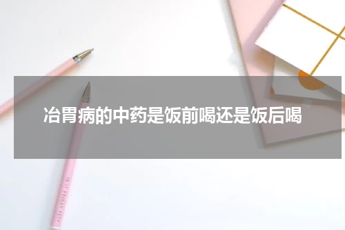 冶胃病的中药是饭前喝还是饭后喝