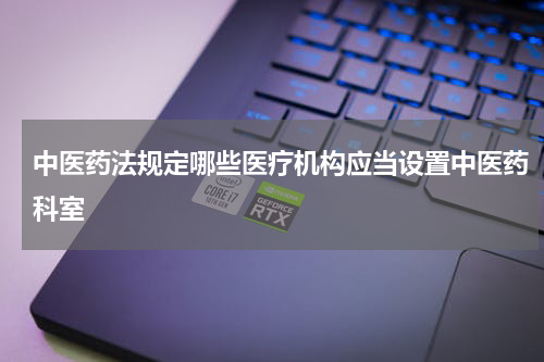 中医药法规定哪些医疗机构应当设置中医药科室