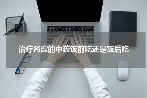 治疗肾虚的中药饭前吃还是饭后吃