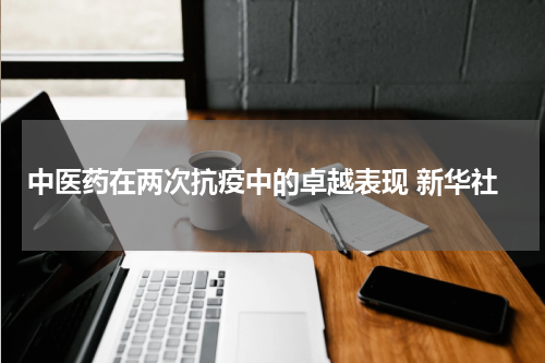 中医药在两次抗疫中的卓越表现 新华社