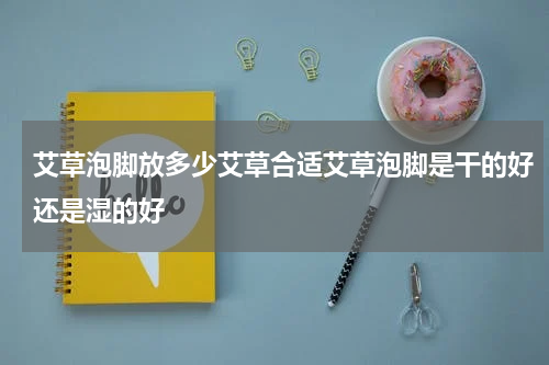 艾草泡脚放多少艾草合适艾草泡脚是干的好还是湿的好