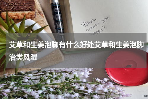 艾草和生姜泡脚有什么好处艾草和生姜泡脚治类风湿