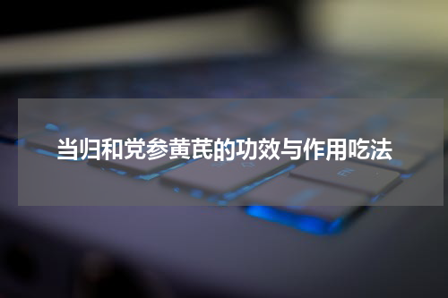 当归和党参黄芪的功效与作用吃法