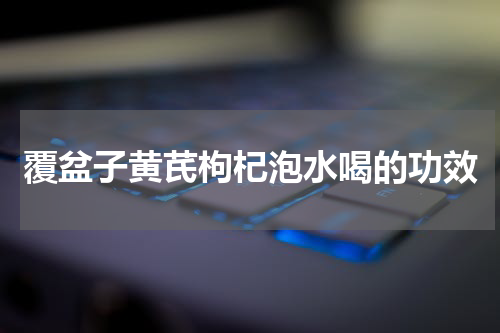 覆盆子黄芪枸杞泡水喝的功效