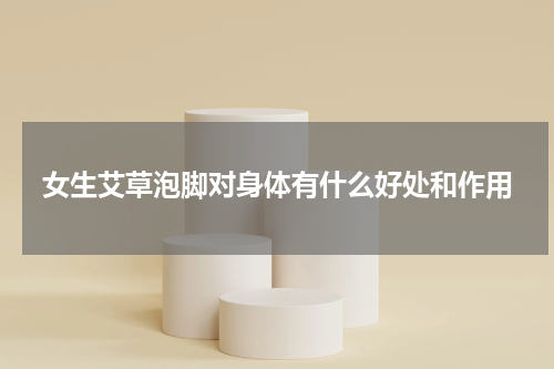 女生艾草泡脚对身体有什么好处和作用
