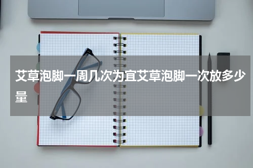 艾草泡脚一周几次为宜艾草泡脚一次放多少量