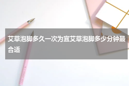 艾草泡脚多久一次为宜艾草泡脚多少分钟最合适