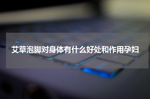 艾草泡脚对身体有什么好处和作用孕妇