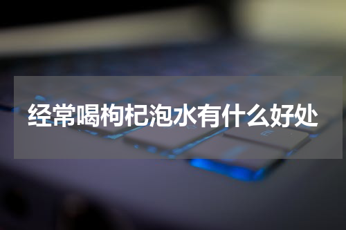 经常喝枸杞泡水有什么好处
