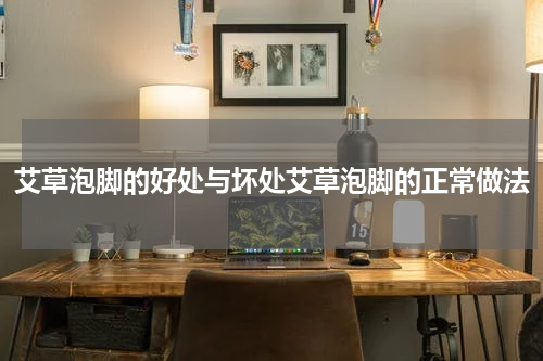 艾草泡脚的好处与坏处艾草泡脚的正常做法