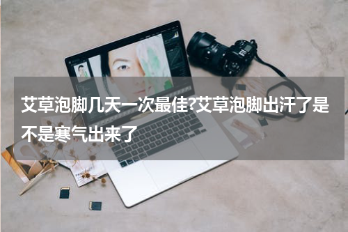 艾草泡脚几天一次最佳?艾草泡脚出汗了是不是寒气出来了