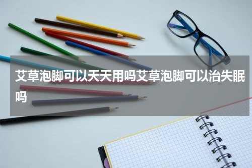 艾草泡脚可以天天用吗艾草泡脚可以治失眠吗