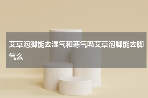 艾草泡脚能去湿气和寒气吗艾草泡脚能去脚气么