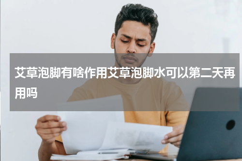 艾草泡脚有啥作用艾草泡脚水可以第二天再用吗
