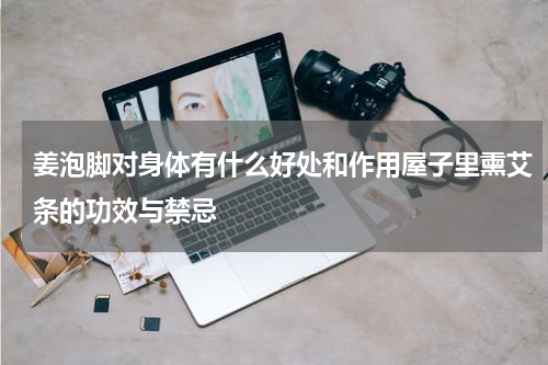 姜泡脚对身体有什么好处和作用屋子里熏艾条的功效与禁忌