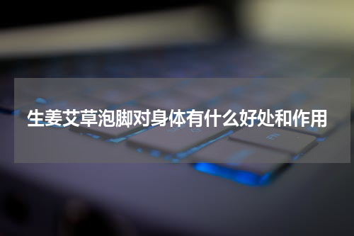 生姜艾草泡脚对身体有什么好处和作用