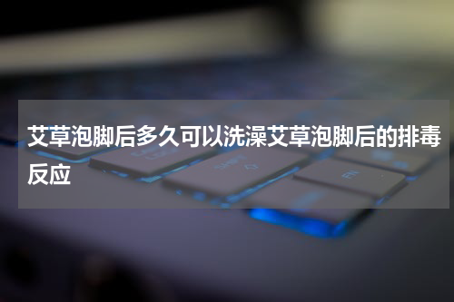 艾草泡脚后多久可以洗澡艾草泡脚后的排毒反应