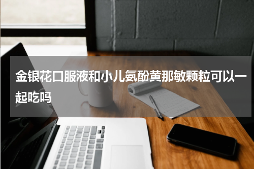 金银花口服液和小儿氨酚黄那敏颗粒可以一起吃吗