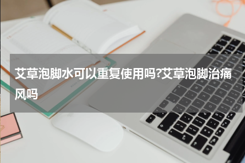 艾草泡脚水可以重复使用吗?艾草泡脚治痛风吗
